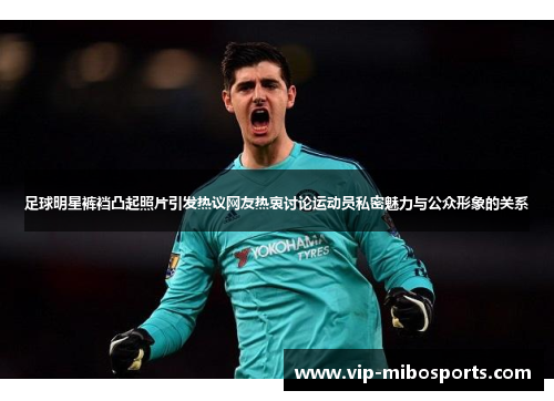足球明星裤裆凸起照片引发热议网友热衷讨论运动员私密魅力与公众形象的关系