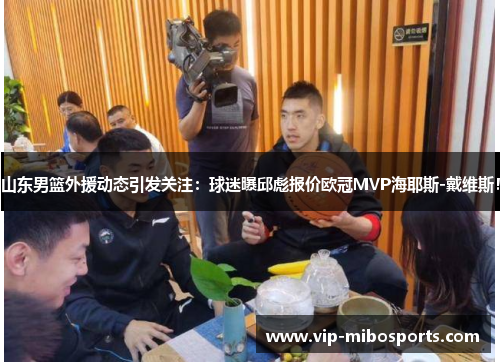 山东男篮外援动态引发关注：球迷曝邱彪报价欧冠MVP海耶斯-戴维斯！
