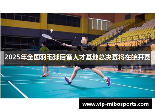 2025年全国羽毛球后备人才基地总决赛将在皖开赛